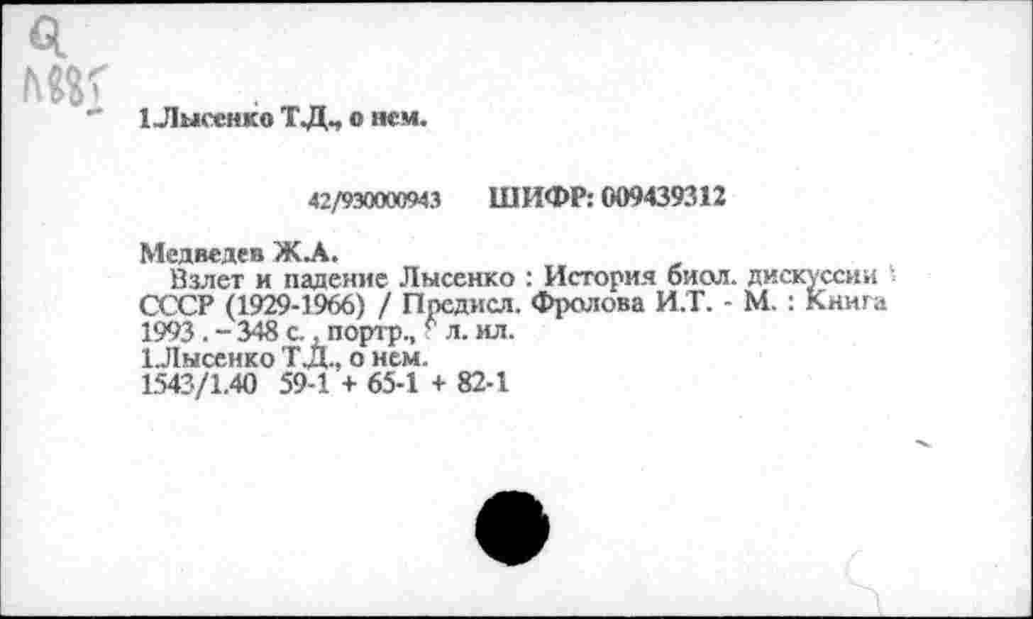 ﻿1 Лысенко ТДЧ о нем.
42/930000943 ШИФР: 009439312
Медведев Ж.А.
Взлет и падение Лысенко : История биол. дискуссии СССР (1929-1966) / Предисл. Фролова И.Т. - М. : Книга 19*13. - 348 с., портр., * л. ил.
1.Лысенко ТД., о нем.
1543/1.40 59-1 + 65-1 + 82-1